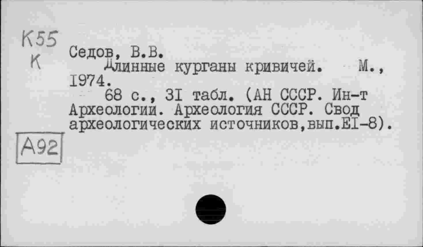 ﻿К55 К
Седов, В.В.
Длинные курганы кривичей. М., 1974.
68 с., 31 табл. (АН СССР. Ин-т Археологии. Археология СССР. Свод археологических источников,вып.Е1-8).
А92